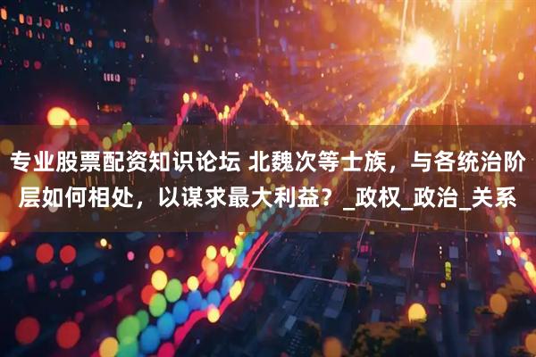 专业股票配资知识论坛 北魏次等士族，与各统治阶层如何相处，以谋求最大利益？_政权_政治_关系