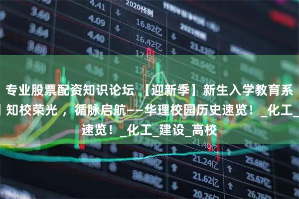 专业股票配资知识论坛 【迎新季】新生入学教育系列（二）丨知校荣光 ，循脉启航——华理校园历史速览！_化工_建设_高校