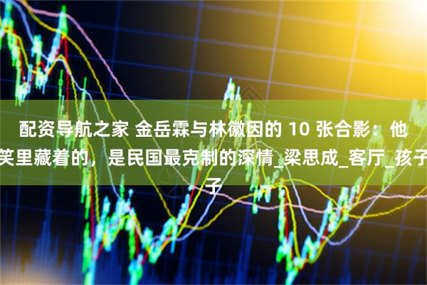 配资导航之家 金岳霖与林徽因的 10 张合影：他笑里藏着的，是民国最克制的深情_梁思成_客厅_孩子