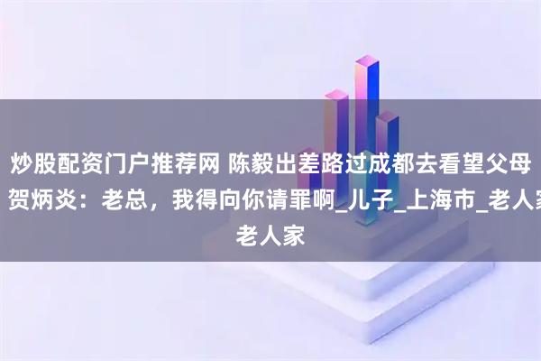 炒股配资门户推荐网 陈毅出差路过成都去看望父母，贺炳炎：老总，我得向你请罪啊_儿子_上海市_老人家