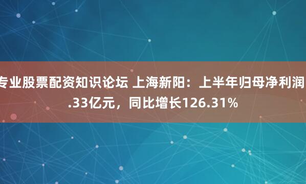 专业股票配资知识论坛 上海新阳：上半年归母净利润1.33亿元，同比增长126.31%