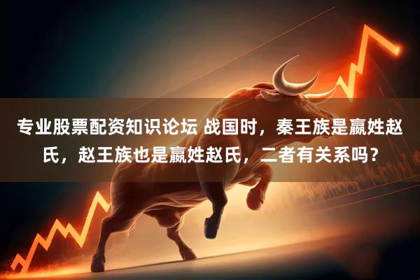 专业股票配资知识论坛 战国时，秦王族是嬴姓赵氏，赵王族也是嬴姓赵氏，二者有关系吗？