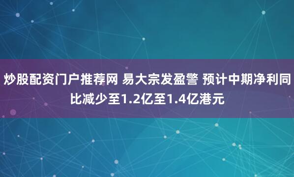 炒股配资门户推荐网 易大宗发盈警 预计中期净利同比减少至1.2亿至1.4亿港元