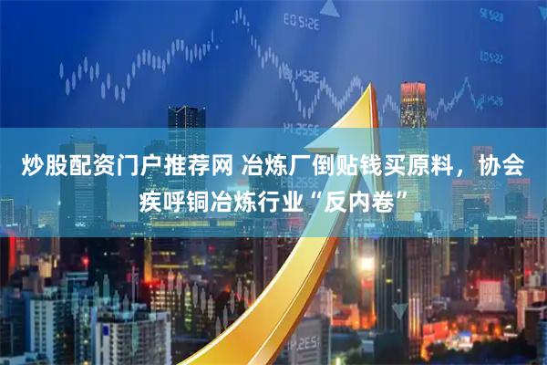 炒股配资门户推荐网 冶炼厂倒贴钱买原料，协会疾呼铜冶炼行业“反内卷”