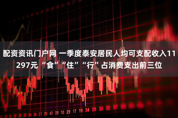 配资资讯门户网 一季度泰安居民人均可支配收入11297元 “食”“住”“行”占消费支出前三位
