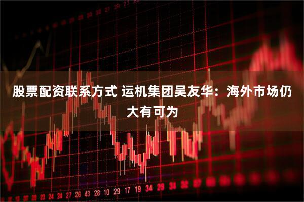 股票配资联系方式 运机集团吴友华：海外市场仍大有可为