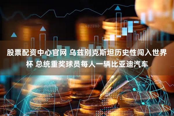 股票配资中心官网 乌兹别克斯坦历史性闯入世界杯 总统重奖球员每人一辆比亚迪汽车