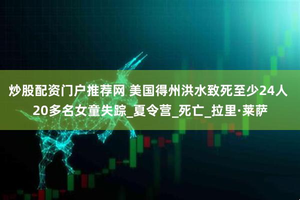 炒股配资门户推荐网 美国得州洪水致死至少24人 20多名女童失踪_夏令营_死亡_拉里·莱萨