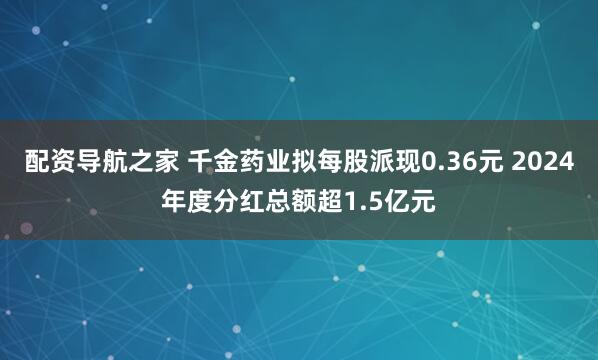 配资导航之家 千金药业拟每股派现0.36元 2024年度分红总额超1.5亿元