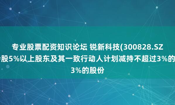 专业股票配资知识论坛 锐新科技(300828.SZ): 持股5%以上股东及其一致行动人计划减持不超过3%的股份