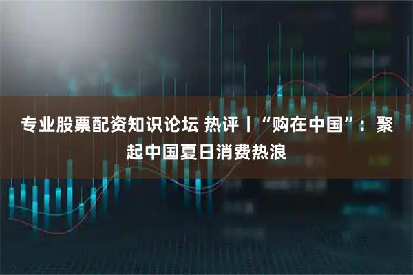 专业股票配资知识论坛 热评丨“购在中国”：聚起中国夏日消费热浪