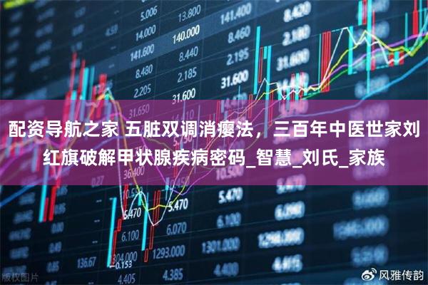 配资导航之家 五脏双调消瘿法，三百年中医世家刘红旗破解甲状腺疾病密码_智慧_刘氏_家族