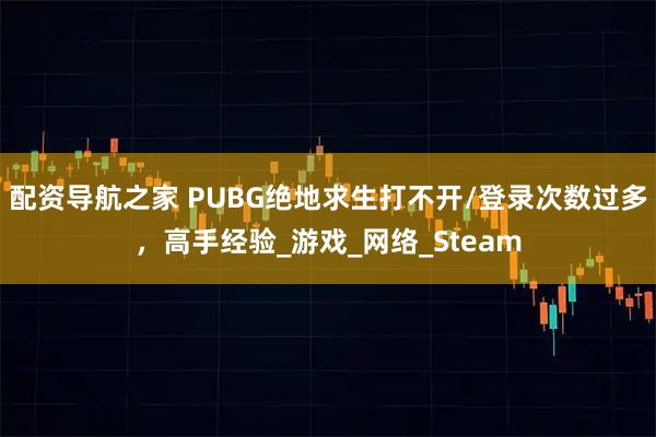 配资导航之家 PUBG绝地求生打不开/登录次数过多，高手经验_游戏_网络_Steam